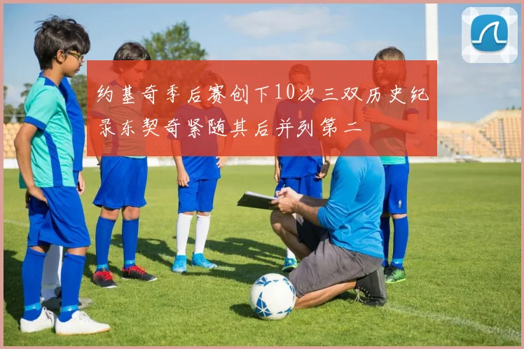 约基奇季后赛创下10次三双历史纪录东契奇紧随其后并列第二