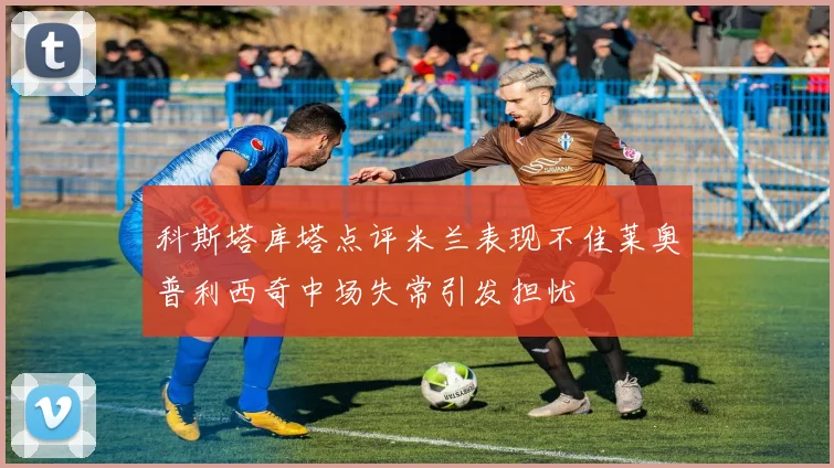 科斯塔库塔点评米兰表现不佳莱奥普利西奇中场失常引发担忧