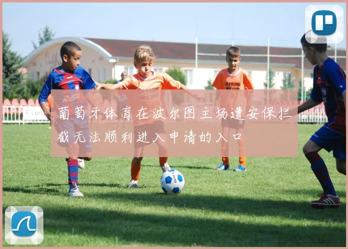 葡萄牙体育在波尔图主场遭安保拦截无法顺利进入申请的入口