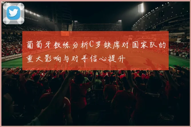 葡萄牙教练分析C罗缺席对国家队的重大影响与对手信心提升