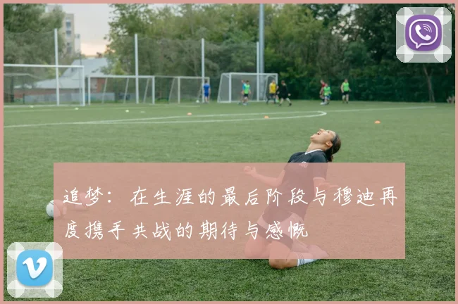 追梦：在生涯的最后阶段与穆迪再度携手共战的期待与感慨