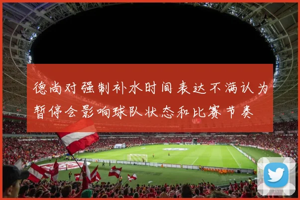 德尚对强制补水时间表达不满认为暂停会影响球队状态和比赛节奏
