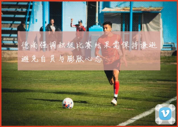 德尚强调积极比赛结果需保持谦逊避免自负与膨胀心态