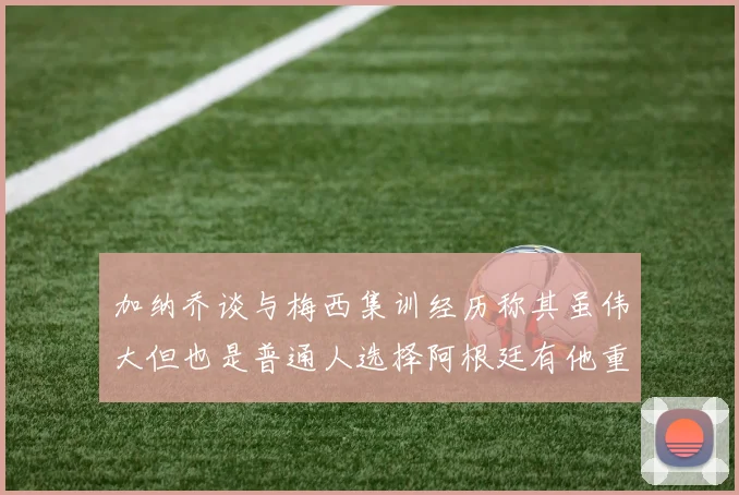 加纳乔谈与梅西集训经历称其虽伟大但也是普通人选择阿根廷有他重要影响
