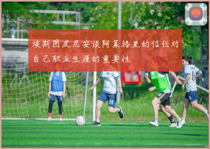 埃斯图皮尼安谈阿莱格里的信任对自己职业生涯的重要性