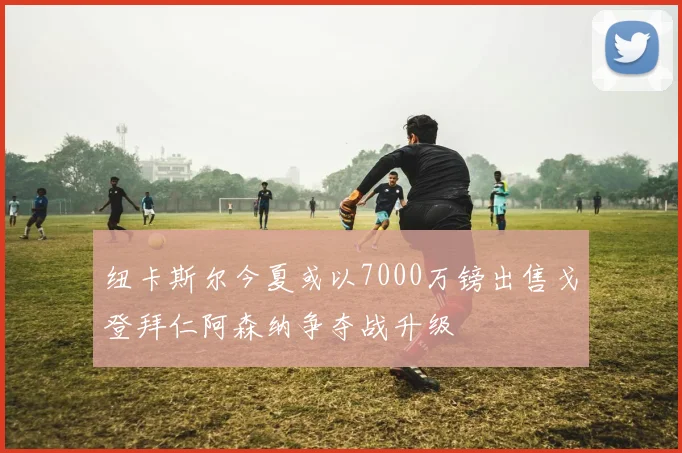 纽卡斯尔今夏或以7000万镑出售戈登拜仁阿森纳争夺战升级
