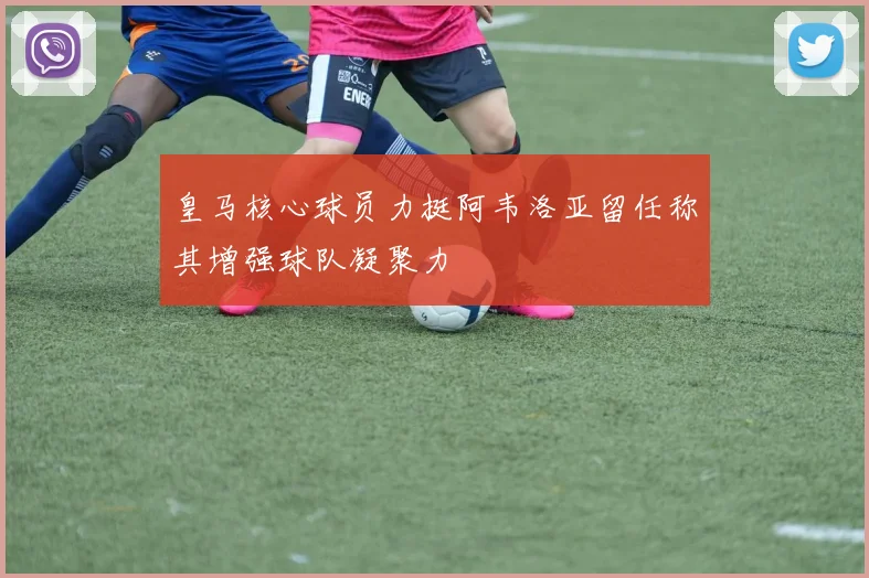 皇马核心球员力挺阿韦洛亚留任称其增强球队凝聚力